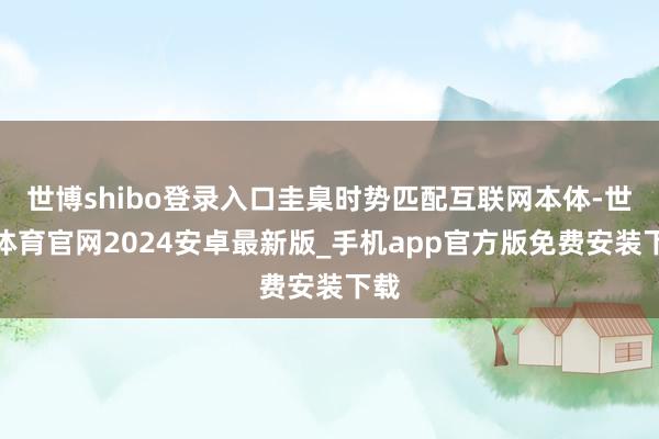 世博shibo登录入口圭臬时势匹配互联网本体-世博体育官网2024安卓最新版_手机app官方版免费安装下载