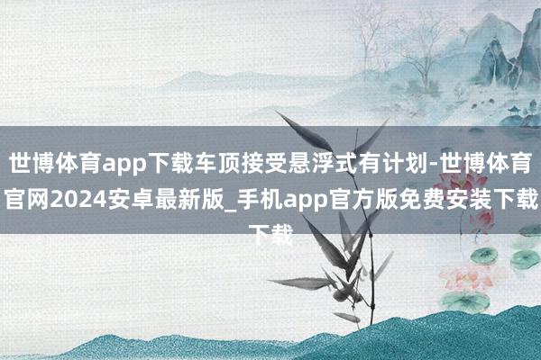 世博体育app下载车顶接受悬浮式有计划-世博体育官网2024安卓最新版_手机app官方版免费安装下载