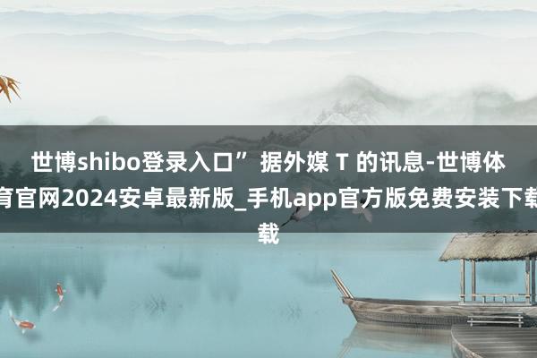 世博shibo登录入口” 据外媒 T 的讯息-世博体育官网2024安卓最新版_手机app官方版免费安装下载