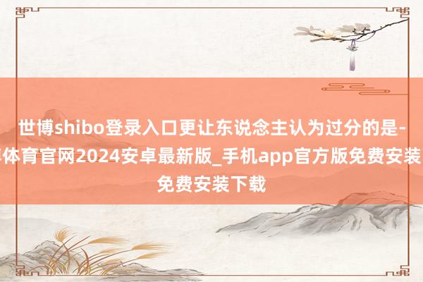 世博shibo登录入口更让东说念主认为过分的是-世博体育官网2024安卓最新版_手机app官方版免费安装下载