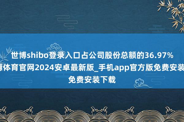 世博shibo登录入口占公司股份总额的36.97%-世博体育官网2024安卓最新版_手机app官方版免费安装下载