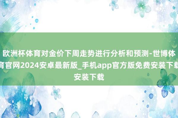 欧洲杯体育对金价下周走势进行分析和预测-世博体育官网2024安卓最新版_手机app官方版免费安装下载