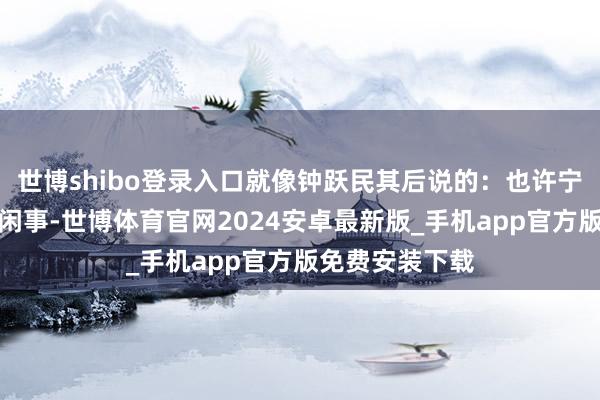 世博shibo登录入口就像钟跃民其后说的：也许宁伟如果无论这闲事-世博体育官网2024安卓最新版_手机app官方版免费安装下载