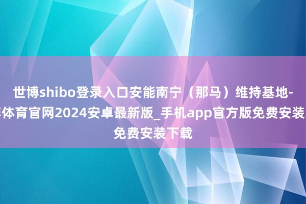 世博shibo登录入口安能南宁(那马)维持基地-世博体育官网2024安卓最新版_手机app官方版免费安装下载