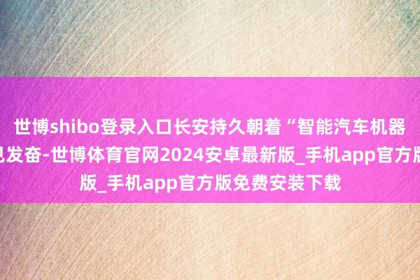 世博shibo登录入口长安持久朝着“智能汽车机器东谈主”的意见发奋-世博体育官网2024安卓最新版_手机app官方版免费安装下载