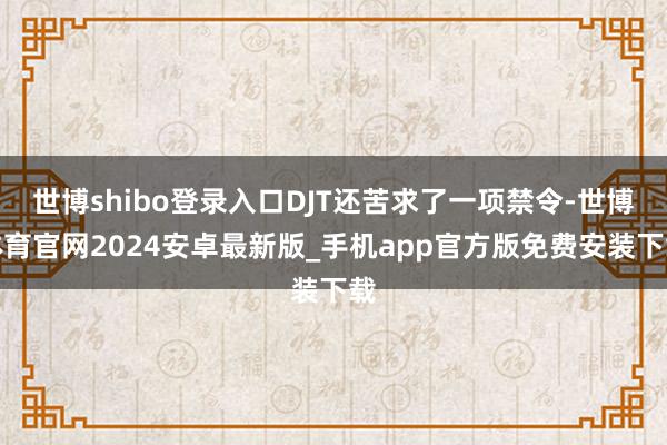 世博shibo登录入口DJT还苦求了一项禁令-世博体育官网2024安卓最新版_手机app官方版免费安装下载