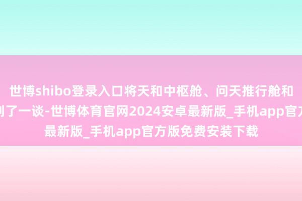 世博shibo登录入口将天和中枢舱、问天推行舱和梦天推行舱对接到了一谈-世博体育官网2024安卓最新版_手机app官方版免费安装下载