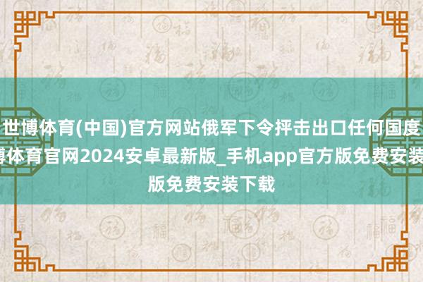 世博体育(中国)官方网站俄军下令抨击出口任何国度-世博体育官网2024安卓最新版_手机app官方版免费安装下载