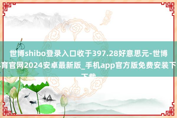 世博shibo登录入口收于397.28好意思元-世博体育官网2024安卓最新版_手机app官方版免费安装下载