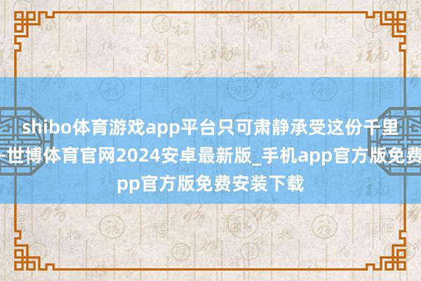 shibo体育游戏app平台只可肃静承受这份千里重的质问-世博体育官网2024安卓最新版_手机app官方版免费安装下载