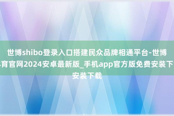 世博shibo登录入口搭建民众品牌相通平台-世博体育官网2024安卓最新版_手机app官方版免费安装下载