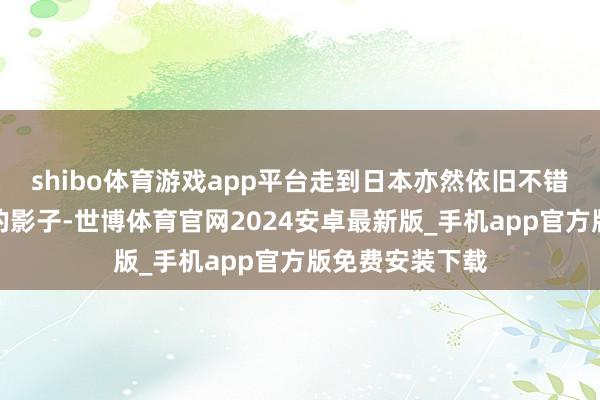 shibo体育游戏app平台走到日本亦然依旧不错看到我们中国的影子-世博体育官网2024安卓最新版_手机app官方版免费安装下载
