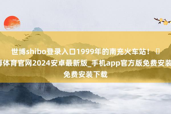 世博shibo登录入口1999年的南充火车站！ ​-世博体育官网2024安卓最新版_手机app官方版免费安装下载