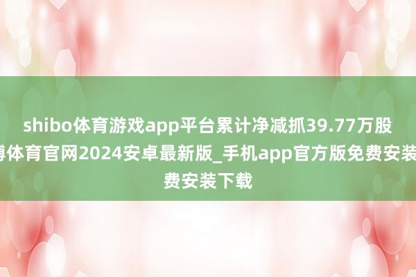 shibo体育游戏app平台累计净减抓39.77万股-世博体育官网2024安卓最新版_手机app官方版免费安装下载
