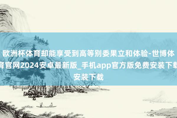 欧洲杯体育却能享受到高等别委果立和体验-世博体育官网2024安卓最新版_手机app官方版免费安装下载