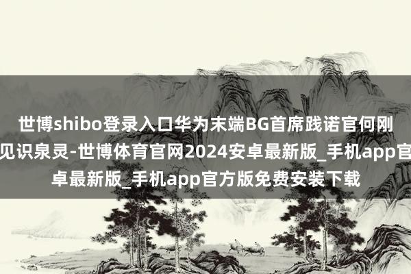 世博shibo登录入口华为末端BG首席践诺官何刚对谈著明摆布东谈见识泉灵-世博体育官网2024安卓最新版_手机app官方版免费安装下载