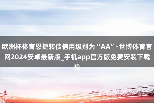 欧洲杯体育恩捷转债信用级别为“AA”-世博体育官网2024安卓最新版_手机app官方版免费安装下载