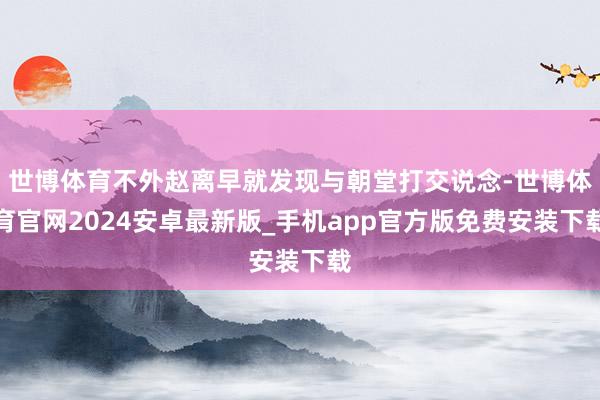 世博体育不外赵离早就发现与朝堂打交说念-世博体育官网2024安卓最新版_手机app官方版免费安装下载
