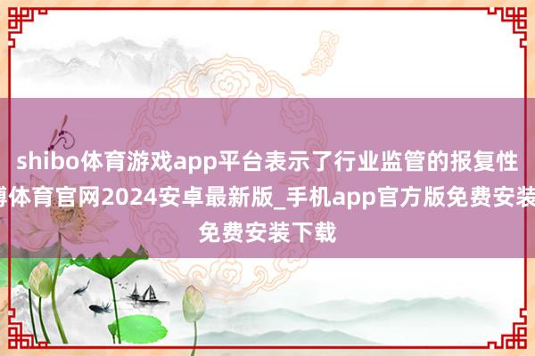shibo体育游戏app平台表示了行业监管的报复性-世博体育官网2024安卓最新版_手机app官方版免费安装下载