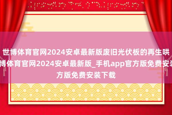 世博体育官网2024安卓最新版废旧光伏板的再生哄骗-世博体育官网2024安卓最新版_手机app官方版免费安装下载