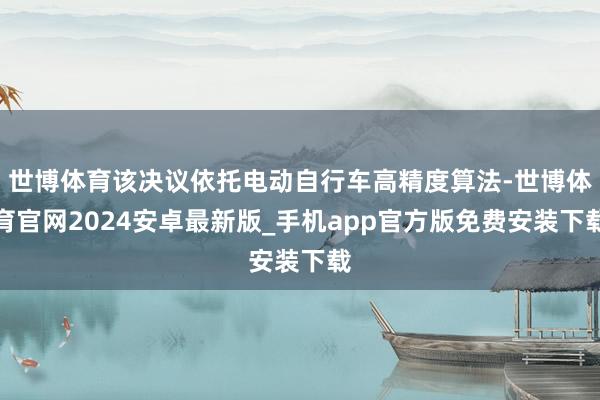 世博体育该决议依托电动自行车高精度算法-世博体育官网2024安卓最新版_手机app官方版免费安装下载