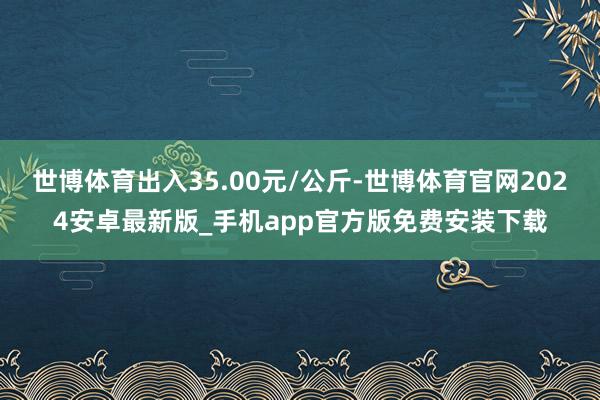 世博体育出入35.00元/公斤-世博体育官网2024安卓最新版_手机app官方版免费安装下载