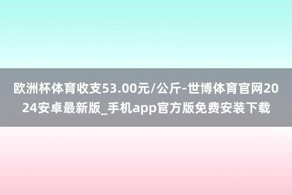 欧洲杯体育收支53.00元/公斤-世博体育官网2024安卓最新版_手机app官方版免费安装下载