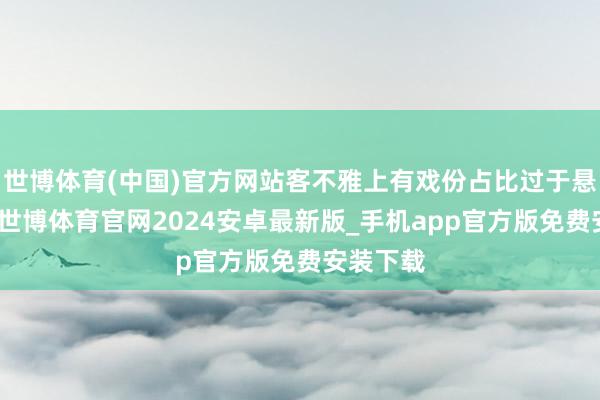 世博体育(中国)官方网站客不雅上有戏份占比过于悬殊之故-世博体育官网2024安卓最新版_手机app官方版免费安装下载