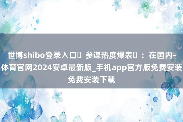 世博shibo登录入口参谋热度爆表:在国内-世博体育官网2024安卓最新版_手机app官方版免费安装下载