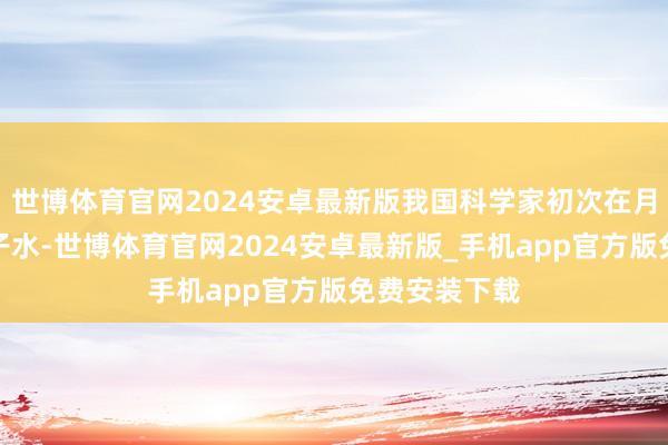 世博体育官网2024安卓最新版我国科学家初次在月壤中发现分子水-世博体育官网2024安卓最新版_手机app官方版免费安装下载
