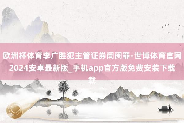 欧洲杯体育李广胜犯主管证券阛阓罪-世博体育官网2024安卓最新版_手机app官方版免费安装下载