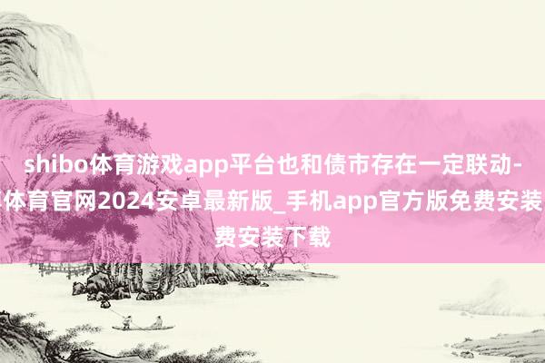 shibo体育游戏app平台也和债市存在一定联动-世博体育官网2024安卓最新版_手机app官方版免费安装下载