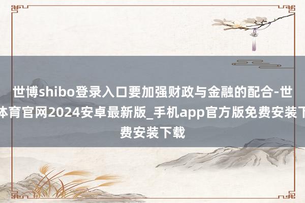 世博shibo登录入口要加强财政与金融的配合-世博体育官网2024安卓最新版_手机app官方版免费安装下载