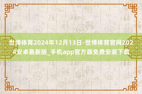 世博体育2024年12月13日-世博体育官网2024安卓最新版_手机app官方版免费安装下载