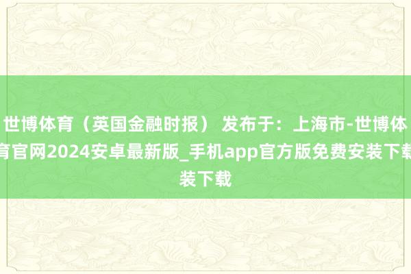 世博体育（英国金融时报） 发布于：上海市-世博体育官网2024安卓最新版_手机app官方版免费安装下载