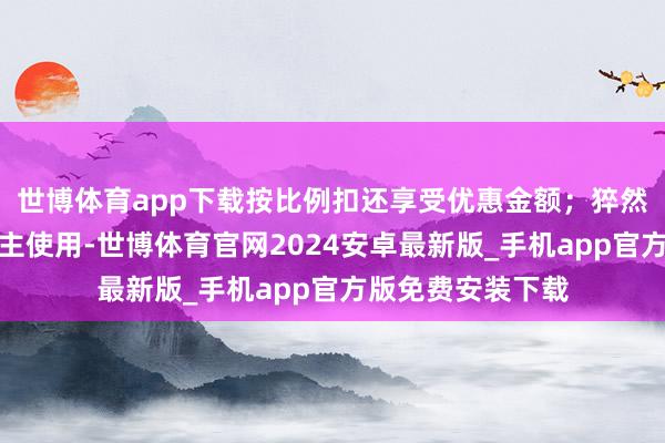 世博体育app下载按比例扣还享受优惠金额；猝然券仅限本东说念主使用-世博体育官网2024安卓最新版_手机app官方版免费安装下载