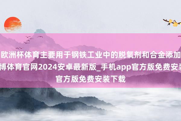 欧洲杯体育主要用于钢铁工业中的脱氧剂和合金添加剂-世博体育官网2024安卓最新版_手机app官方版免费安装下载