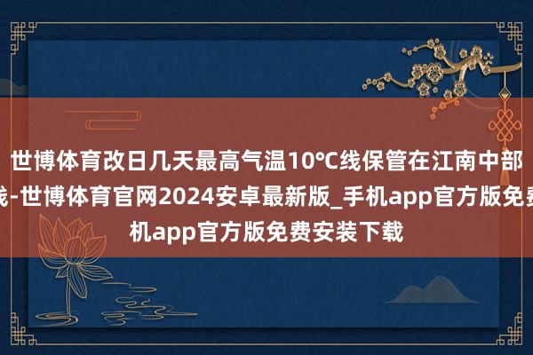 世博体育改日几天最高气温10℃线保管在江南中部至长江沿线-世博体育官网2024安卓最新版_手机app官方版免费安装下载