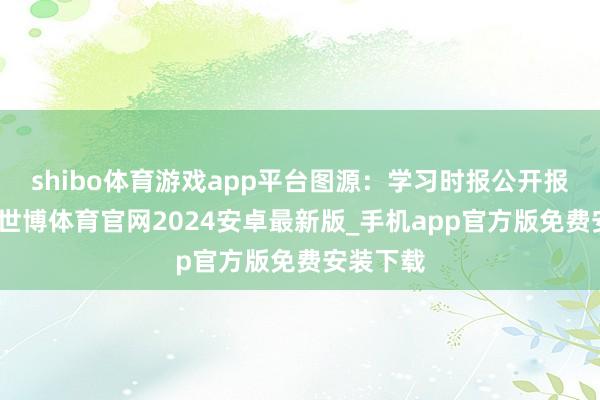 shibo体育游戏app平台图源：学习时报公开报谈线路-世博体育官网2024安卓最新版_手机app官方版免费安装下载