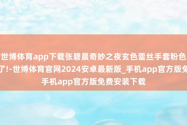世博体育app下载张碧晨奇妙之夜玄色蕾丝手套粉色裙太好意思了!-世博体育官网2024安卓最新版_手机app官方版免费安装下载