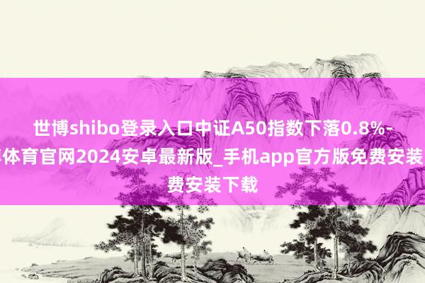 世博shibo登录入口中证A50指数下落0.8%-世博体育官网2024安卓最新版_手机app官方版免费安装下载