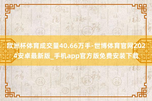 欧洲杯体育成交量40.66万手-世博体育官网2024安卓最新版_手机app官方版免费安装下载