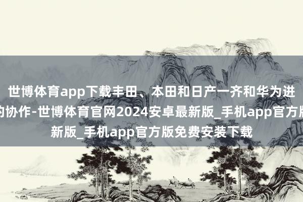 世博体育app下载丰田、本田和日产一齐和华为进行了不同深度的协作-世博体育官网2024安卓最新版_手机app官方版免费安装下载