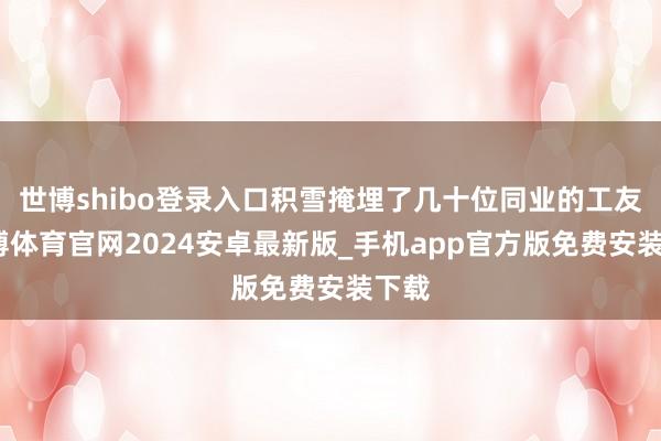 世博shibo登录入口积雪掩埋了几十位同业的工友-世博体育官网2024安卓最新版_手机app官方版免费安装下载
