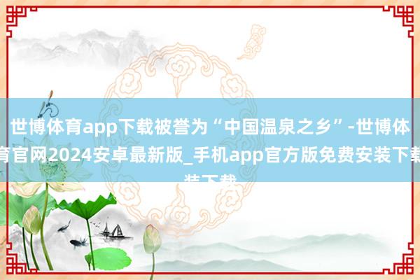 世博体育app下载被誉为“中国温泉之乡”-世博体育官网2024安卓最新版_手机app官方版免费安装下载