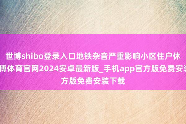 世博shibo登录入口地铁杂音严重影响小区住户休息-世博体育官网2024安卓最新版_手机app官方版免费安装下载