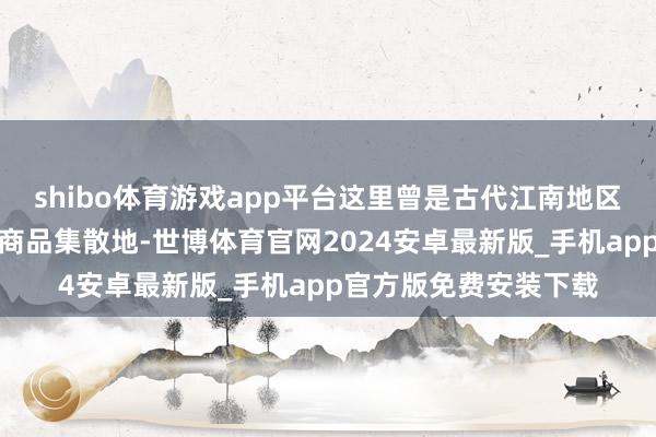 shibo体育游戏app平台这里曾是古代江南地区蹙迫的手工业基地和商品集散地-世博体育官网2024安卓最新版_手机app官方版免费安装下载