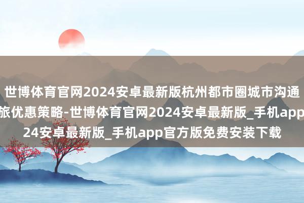 世博体育官网2024安卓最新版杭州都市圈城市沟通推出460余项新春文旅优惠策略-世博体育官网2024安卓最新版_手机app官方版免费安装下载