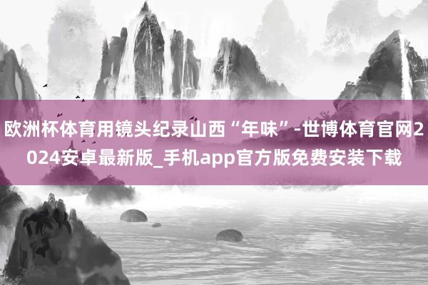 欧洲杯体育用镜头纪录山西“年味”-世博体育官网2024安卓最新版_手机app官方版免费安装下载