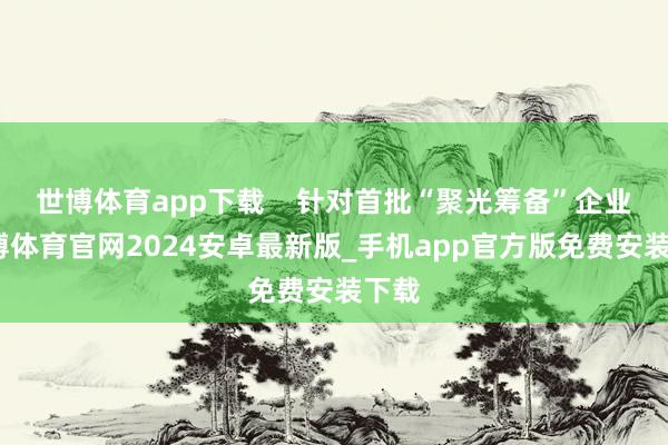 世博体育app下载    针对首批“聚光筹备”企业-世博体育官网2024安卓最新版_手机app官方版免费安装下载